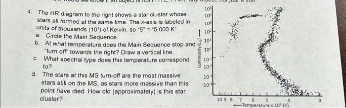 4. The HR diagram to the right shows a star cluster whose
stars all formed at the same time. The x-axis is labeled in
units of thousands (10³) of Kelvin, so "5" = "5,000 K"
a. Circle the Main Sequence.
b. At what temperature does the Main Sequence stop and
"turn off" towards the right? Draw a vertical line.
c. What spectral type does this temperature correspond
to?
d.
The stars at this MS turn-off are the most massive
stars still on the MS, as stars more massive than this
point have died. How old (approximately) is this star
cluster?
10%
10
10¹
110
10¹
10°
Luminosity (Lo)→
10
102
10
10
a sic
R
www
10 9 8 7 6 5
4
-Temperaturex 10¹ (K)