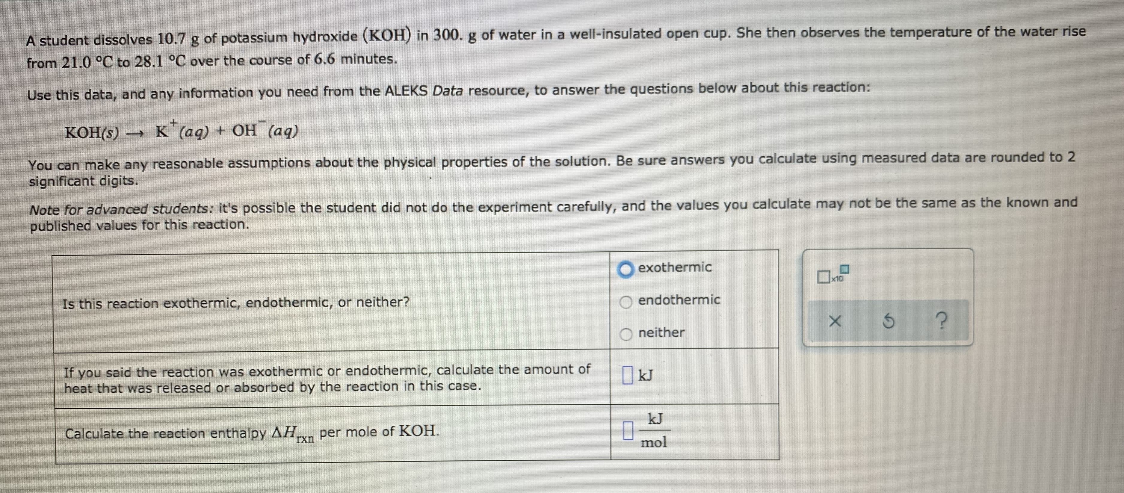 A student dissolves 10.7 g of potassium hydroxide (KOH) in 300.g of water in a well-insulated open cup. She then observes the temperature of the water rise
from 21.0 °C to 28.1 °C over the course of 6.6 minutes.
Use this data, and any information you need from the ALEKS Data resource, to answer the questions below about this reaction:
— К (ад) + ОН (ад)
You can make any reasonable assumptions about the physical properties of the solution. Be sure answers you calculate using measured data are rounded to 2
significant digits.
Note for advanced students: it's possible the student did not do the experiment carefully, and the values you calculate may not be the same as the known and
published values for this reaction.
exothermic
x10
Is this reaction exothermic, endothermic, or neither?
endothermic
neither
If you said the reaction was exothermic or endothermic, calculate the amount of
heat that was released or absorbed by the reaction in this case.
kJ
kJ
Calculate the reaction enthalpy AH,
per mole of KOH.
mol
UXI
