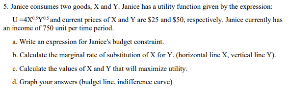 5. Janice consumes two goods, X and Y. Janice has a utility function given by the expression:
U=4X05Y05 and current prices of X and Y are $25 and $50, respectively. Janice currently has
an income of 750 unit per time period.
a. Write an expression for Janice's budget constraint.
b. Calculate the marginal rate of substitution of X for Y. (horizontal line X, vertical line Y).
c. Calculate the values of X and Y that will maximize utility.
d. Graph your answers (budget line, indifference curve)
