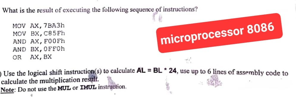 What is the result of executing the following sequence of instructions?
MOV AX, 7BA3h
MOV BX, C85Fh
AND AX, F00Fh
AND BX, OFF0h
OR AX, BX
microprocessor 8086
) Use the logical shift instruction(s) to calculate AL = BL * 24, use up to 6 lines of assembly code to
calculate the multiplication result.
Note: Do not use the MUL or IMUL instruction.
