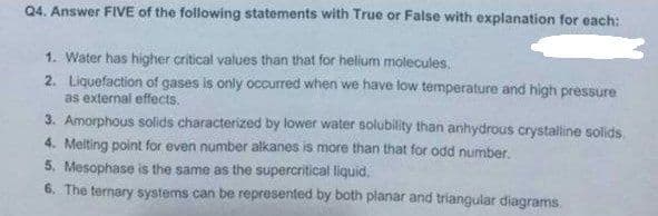 Q4. Answer FIVE of the following statements with True or False with explanation for each:
1. Water has higher critical values than that for helium molecules.
2. Liquefaction of gases is only occurred when we have low temperature and high pressure
as external effects.
3. Amorphous solids characterized by lower water solubility than anhydrous crystalline solids.
4. Melting point for even number alkanes is more than that for odd number.
5. Mesophase is the same as the supercritical liquid.
6. The ternary systems can be represented by both planar and triangular diagrams.
