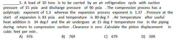 5. A load of 10 tons is to be carried by an air refrigeration cycle with suction
pressure of 15 psia and discharge pressure of 90 psia . The compression process has a
polytropic exponent of 1.3 whereas the expansion process exponent is 1.37 . Pressure at the
start of expansion is 83 psia and temperature is 80 deg F . Air temperature after useful
heat addition is 34 deg F and the air undergoes at 15 deg F temperature rise in the piping
during return to compression suction . Clearance is zero .Calculate the piston displacement
cubic feet per min.
in
A) 976
B) 769
C) 679
D) 509
