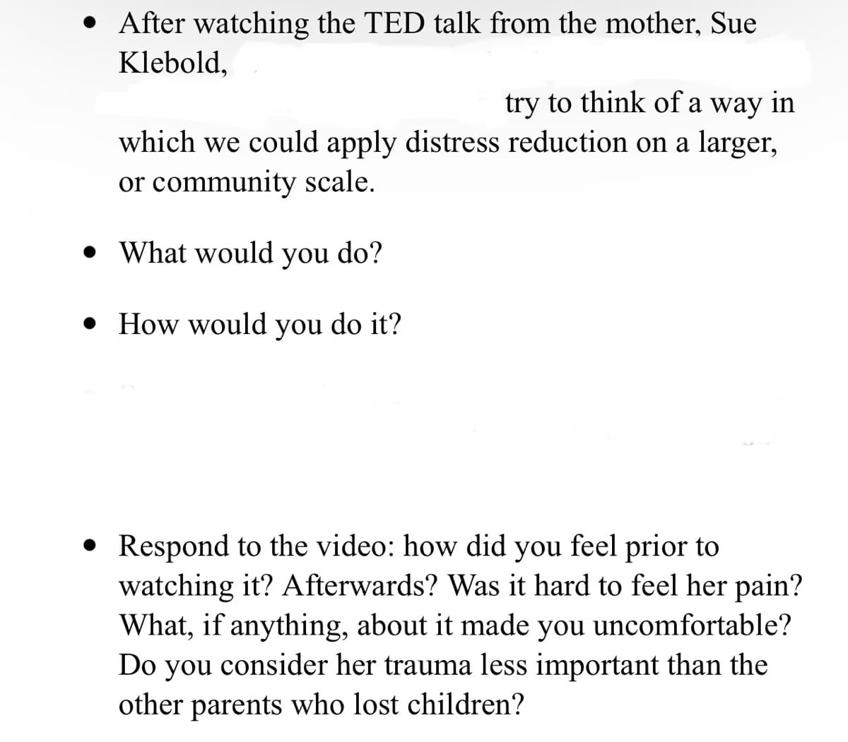 • After watching the TED talk from the mother, Sue
Klebold,
try to think of a way in
which we could apply distress reduction on a larger,
or community scale.
• What would you do?
• How would you do it?
• Respond to the video: how did you feel prior to
watching it? Afterwards? Was it hard to feel her pain?
What, if anything, about it made you uncomfortable?
Do you consider her trauma less important than the
other parents who lost children?