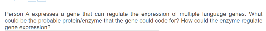 Person A expresses a gene that can regulate the expression of multiple language genes. What
could be the probable protein/enzyme that the gene could code for? How could the enzyme regulate
gene expression?
