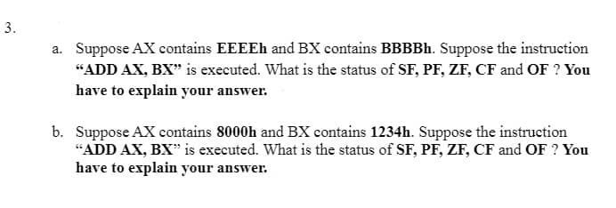 3.
a. Suppose AX contains EEEEh and BX contains BBBBh. Suppose the instruction
"ADD AX, BX" is executed. What is the status of SF, PF, ZF, CF and OF ? You
have to explain your answer.
b. Suppose AX contains 8000h and BX contains 1234h. Suppose the instruction
"ADD AX, BX" is executed. What is the status of SF, PF, ZF, CF and OF ? You
have to explain your answer.