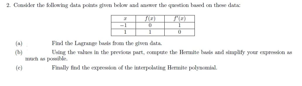 2. Consider the following data points given below and answer the question based on these data:
f(x)
f'(x)
0
1
1
0
x
-1
1
(a)
Find the Lagrange basis from the given data.
(b)
Using the values in the previous part, compute the Hermite basis and simplify your expression as
much as possible.
(c)
Finally find the expression of the interpolating Hermite polynomial.