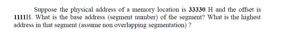 Suppose the physical address of a memory location is 33330 H and the offset is
1111H. What is the base address (segment number) of the segment? What is the highest
address in that segment (assume non overlapping segmentation)?