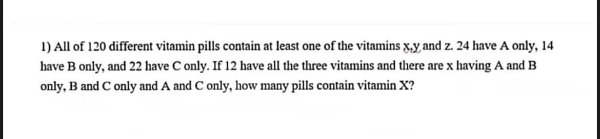 1) All of 120 different vitamin pills contain at least one of the vitamins x,y, and z. 24 have A only, 14
have B only, and 22 have C only. If 12 have all the three vitamins and there are x having A and B
only, B and C only and A and C only, how many pills contain vitamin X?