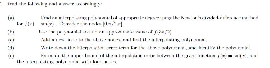 1. Read the following and answer accordingly:
(a)
Find an interpolating polynomial of appropriate degree using the Newton's divided-difference method
for f(x) = sin(x). Consider the nodes [0,1/2,π].
(b)
(c)
(d)
(e)
Use the polynomial to find an approximate value of f(3π/2).
Add a new node to the above nodes, and find the interpolating polynomial.
Write down the interpolation error term for the above polynomial, and identify the polynomial.
Estimate the upper bound of the interpolation error between the given function f(x) = sin(x), and
the interpolating polynomial with four nodes.