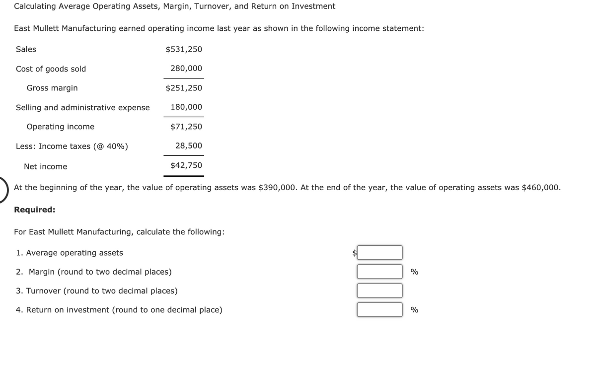 Calculating Average Operating Assets, Margin, Turnover, and Return on Investment
East Mullett Manufacturing earned operating income last year as shown in the following income statement:
Sales
$531,250
Cost of goods sold
280,000
Gross margin
$251,250
Selling and administrative expense
180,000
Operating income
$71,250
Less: Income taxes (@ 40%)
28,500
Net income
$42,750
At the beginning of the year, the value of operating assets was $390,000. At the end of the year,
the value of operating assets was $460,000.
Required:
For East Mullett Manufacturing, calculate the following:
1. Average operating assets
2. Margin (round to two decimal places)
%
3. Turnover (round to two decimal places)
4. Return on investment (round to one decimal place)
%
