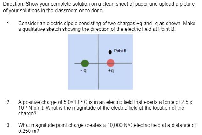 Direction: Show your complete solution on a clean sheet of paper and upload a picture
of your solutions in the classroom once done.
1.
Consider an electric dipole consisting of two charges +q and -q as shown. Make
a qualitative sketch showing the direction of the electric field at Point B.
Point B
+q
2.
A positive charge of 5.0x10-4 C is in an electric field that exerts a force of 2.5 x
10-4 N on it. What is the magnitude of the electric field at the location of the
charge?
3.
What magnitude point charge creates a 10,000 N/C electric field at a distance of
0.250 m?
