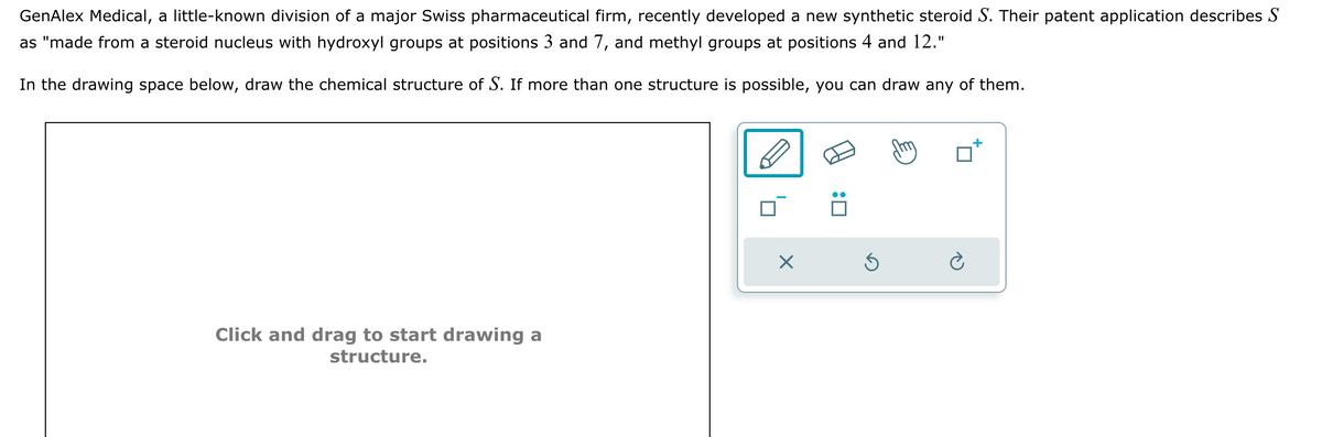 GenAlex Medical, a little-known division of a major Swiss pharmaceutical firm, recently developed a new synthetic steroid S. Their patent application describes S
as "made from a steroid nucleus with hydroxyl groups at positions 3 and 7, and methyl groups at positions 4 and 12."
In the drawing space below, draw the chemical structure of S. If more than one structure is possible, you can draw any of them.
Click and drag to start drawing a
structure.
X
:0
Ś
