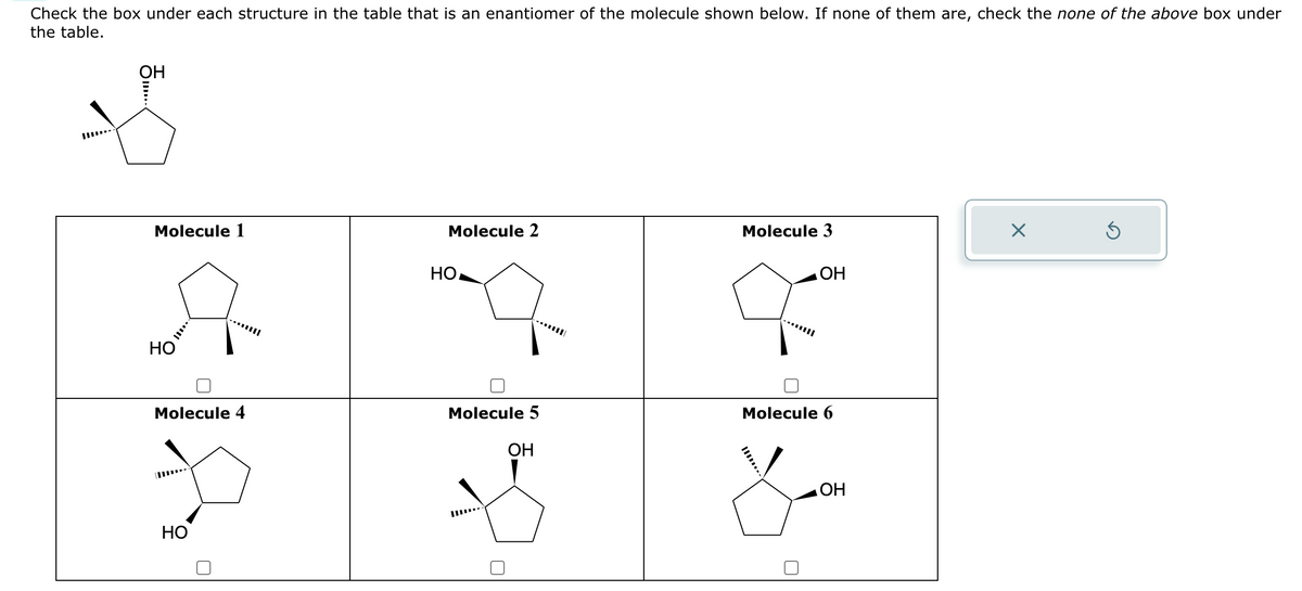 Check the box under each structure in the table that is an enantiomer of the molecule shown below. If none of them are, check the none of the above box under
the table.
ОН
Molecule 1
НО
Molecule 4
НО
Molecule 2
но,
--
Molecule 5
ОН
Molecule 3
ОН
Molecule 6
ОН
X
Ś