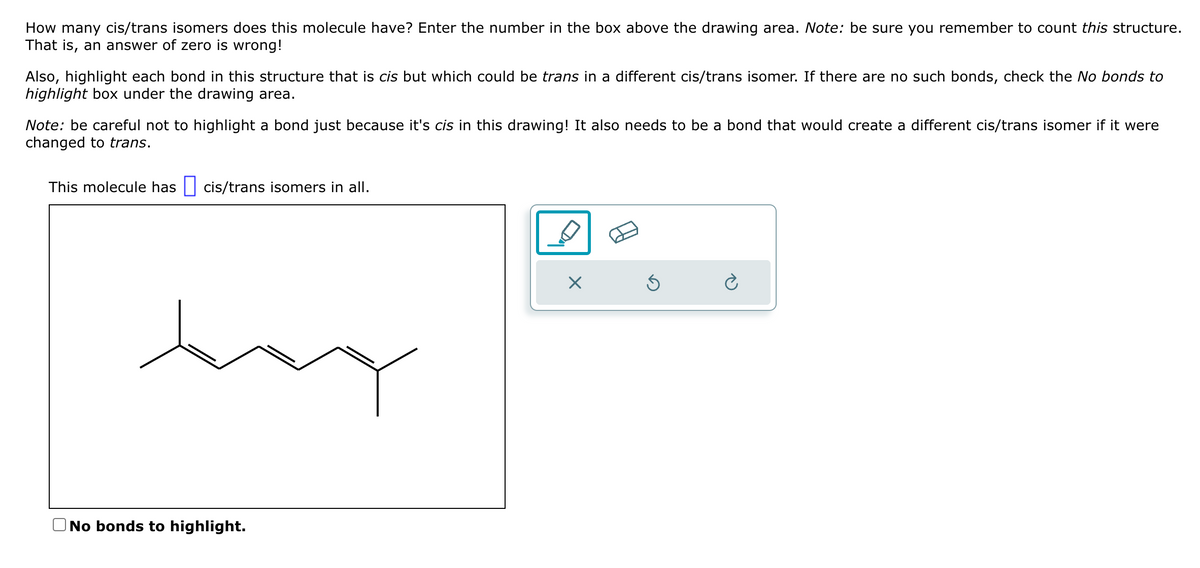 How many cis/trans isomers does this molecule have? Enter the number in the box above the drawing area. Note: be sure you remember to count this structure.
That is, an answer of zero is wrong!
Also, highlight each bond in this structure that is cis but which could be trans in a different cis/trans isomer. If there are no such bonds, check the No bonds to
highlight box under the drawing area.
Note: be careful not to highlight a bond just because it's cis in this drawing! It also needs to be a bond that would create a different cis/trans isomer if it were
changed to trans.
This molecule has cis/trans isomers in all.
No bonds to highlight.
D
Ś