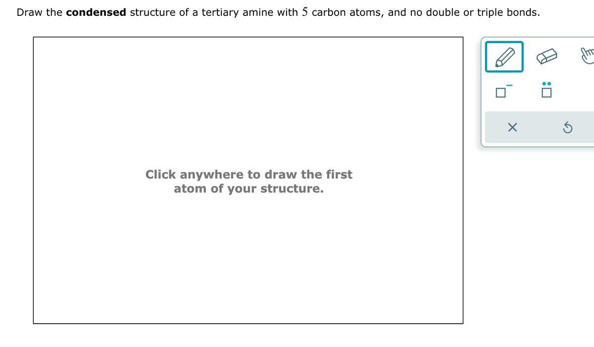 Draw the condensed structure of a tertiary amine with 5 carbon atoms, and no double or triple bonds.
Click anywhere to draw the first
atom of your structure.
X
:0
Ś
