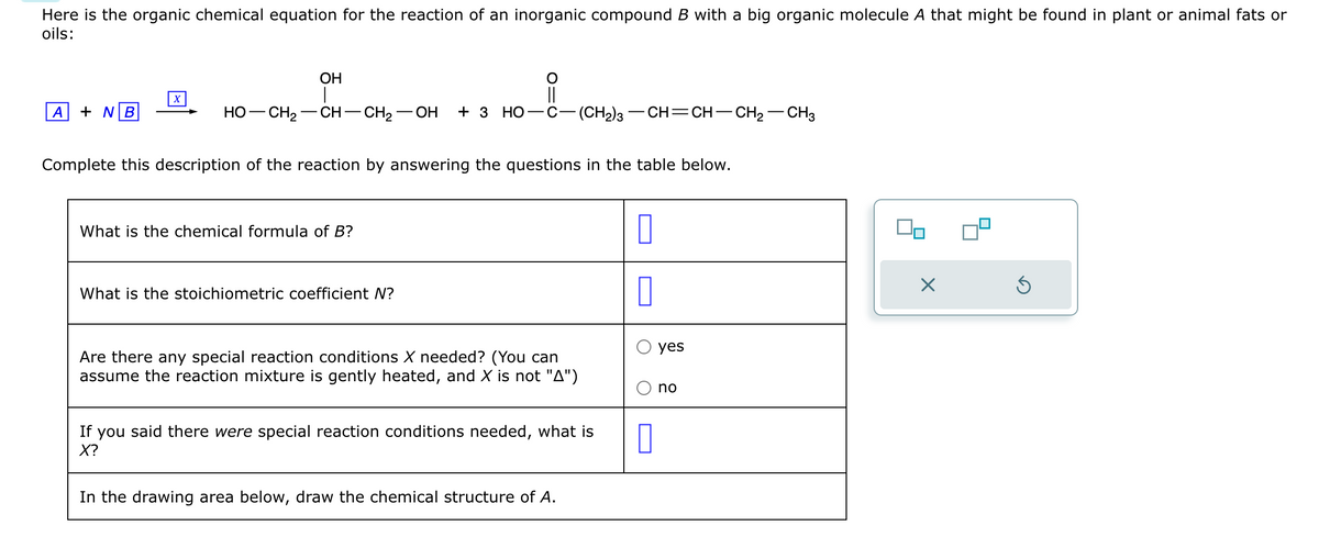 Here is the organic chemical equation for the reaction of an inorganic compound B with a big organic molecule A that might be found in plant or animal fats or
oils:
A + NB
X
OH
HỌ—CH,—CH–CH2 OH + 3 HO -C -(CH2)3—CH=CH–CH2–CH3
Complete this description of the reaction by answering the questions in the table below.
What is the chemical formula of B?
What is the stoichiometric coefficient N?
Are there any special reaction conditions X needed? (You can
assume the reaction mixture is gently heated, and X is not "A")
If you said there were special reaction conditions needed, what is
X?
In the drawing area below, draw the chemical structure of A.
0
0
0
yes
no
00
X
Ś
