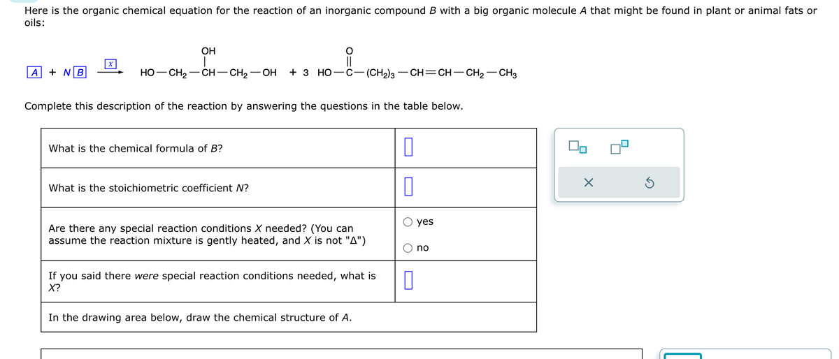 Here is the organic chemical equation for the reaction of an inorganic compound B with a big organic molecule A that might be found in plant or animal fats or
oils:
A + NB
X
OH
HO—CH,—CH–CH2—OH + 3 HO–C—(CH2)3–CH=CH–CH2–CH3
Complete this description of the reaction by answering the questions in the table below.
What is the chemical formula of B?
||
What is the stoichiometric coefficient N?
Are there any special reaction conditions X needed? (You can
assume the reaction mixture is gently heated, and X is not "A")
If you said there were special reaction conditions needed, what is
X?
In the drawing area below, draw the chemical structure of A.
0
0
0
yes
no
X
Ś