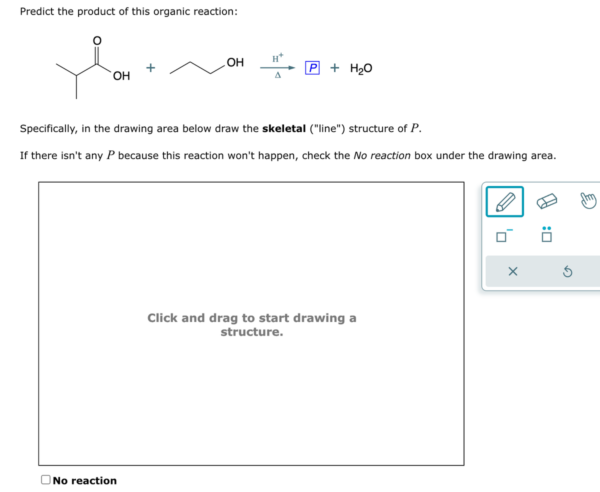Predict the product of this organic reaction:
OH
OH
No reaction
H+
A
P + H₂O
Specifically, in the drawing area below draw the skeletal ("line") structure of P.
If there isn't any P because this reaction won't happen, check the No reaction box under the drawing area.
Click and drag to start drawing a
structure.
☐: