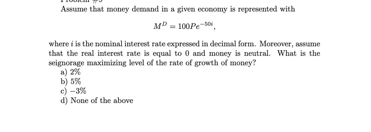 Assume that money demand in a given economy is represented with
MD
= 100Pe 2
-50i
where i is the nominal interest rate expressed in decimal form. Moreover, assume
that the real interest rate is equal to 0 and money is neutral. What is the
seignorage maximizing level of the rate of growth of money?
a) 2%
b) 5%
c) -3%
d) None of the above