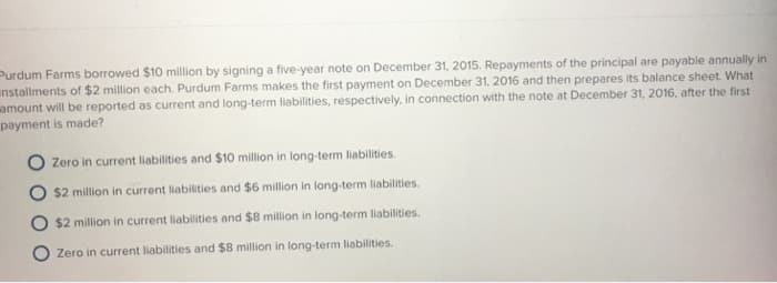 Purdum Farms borrowed $10 million by signing a five-year note on December 31, 2015. Repayments of the principal are payable annually in
installments of $2 million each. Purdum Farms makes the first payment on December 31, 2016 and then prepares its balance sheet. What
amount will be reported as current and long-term liabilities, respectively, in connection with the note at December 31, 2016, after the first
payment is made?
Zero in current liabilities and $10 million in long-term liabilities.
$2 million in current liabilities and $6 million in long-term liabilities.
$2 million in current liabilities and $8 million in long-term liabilities.
Zero in current liabilities and $8 million in long-term liabilities.