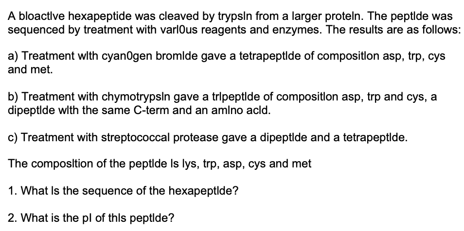 A bloactlve hexapeptide was cleaved by trypsln from a larger proteln. The peptlde was
sequenced by treatment with varlous reagents and enzymes. The results are as follows:
a) Treatment wlth cyanOgen bromlde gave a tetrapeptlde of compositlon asp, trp, cys
and met.
b) Treatment with chymotrypsln gave a tripeptlde of compositlon asp, trp and cys, a
dipeptlde wlth the same C-term and an amlno acld.
c) Treatment with streptococcal protease gave a dipeptlde and a tetrapeptlde.
The composltion of the peptlde Is lys, trp, asp, cys and met
1. What Is the sequence of the hexapeptlde?
2. What is the pl of thls peptlde?
