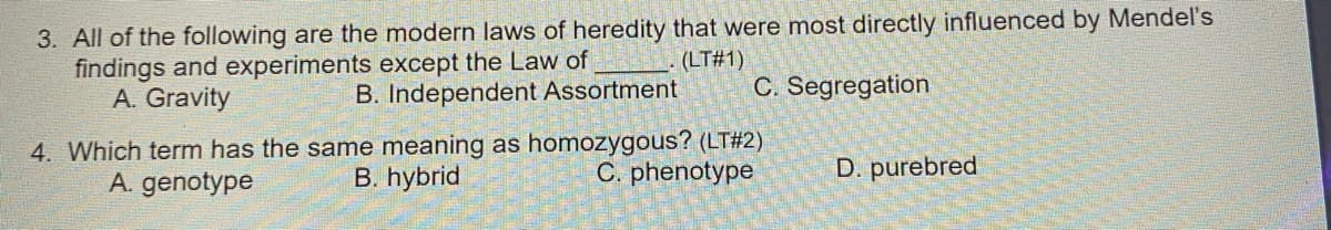 3. All of the following are the modern laws of heredity that were most directly influenced by Mendel's
findings and experiments except the Law of
A. Gravity
(LT#1)
B. Independent Assortment
C. Segregation
4. Which term has the same meaning as homozygous? (LT#2)
B. hybrid
A. genotype
C. phenotype
D. purebred
