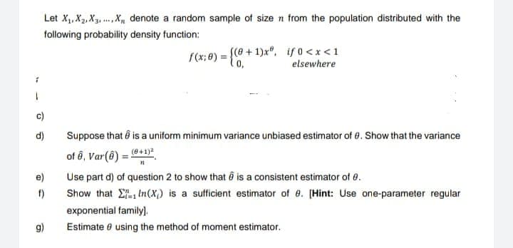 Let X₁, X₂, X3, X, denote a random sample of size n from the population distributed with the
following probability density function:
d)
e)
f)
g)
f(x; 0) = {(0+1)xº, if 0<x< 1
elsewhere
Suppose that is a uniform minimum variance unbiased estimator of 8. Show that the variance
of 6, Var(8) = (0+1)2
Use part d) of question 2 to show that is a consistent estimator of 8.
Show that
In(X) is a sufficient estimator of 8. [Hint: Use one-parameter regular
exponential family).
Estimate 8 using the method of moment estimator.