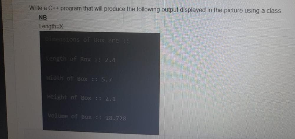 Write a C++ program that will produce the following output displayed in the picture using a class.
NB
Length=X
Dimensions of Box are ::
Length of Box :: 2.4
Width of Box :: 5.7
Height of Box :: 2.1
Volume of Box :: 28.728