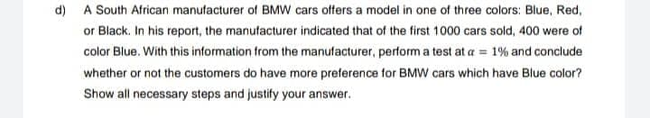 d) A South African manufacturer of BMW cars offers a model in one of three colors: Blue, Red,
or Black. In his report, the manufacturer indicated that of the first 1000 cars sold, 400 were of
color Blue. With this information from the manufacturer, perform a test at a = 1% and conclude
whether or not the customers do have more preference for BMW cars which have Blue color?
Show all necessary steps and justify your answer.