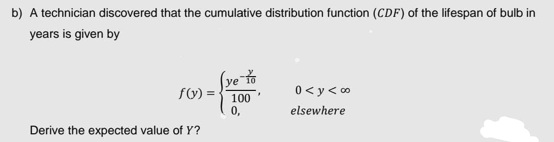 b) A technician discovered that the cumulative distribution function (CDF) of the lifespan of bulb in
years is given by
ye-
f(y) =
0 <y<∞
100
0,
elsewhere
Derive the expected value of Y?