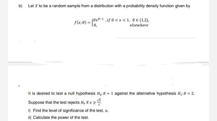 b)
Let X to be a random sample from a distribution with a probability density function given by
(0x-1,if 0<x< 1, 0 € [1,2],
elsewhere
f(x: 0) = (0x0-1, if
It is desired to test a null hypothesis H₁:0 = 1 against the alternative hypothesis H₁:0 = 2.
Suppose that the test rejects Ho if x >
i) Find the level of significance of the test, a.
ii) Calculate the power of the test.