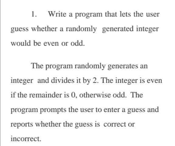 1.
Write a program that lets the user
guess whether a randomly generated integer
would be even or odd.
The program randomly generates an
integer and divides it by 2. The integer is even
if the remainder is 0, otherwise odd. The
program prompts the user to enter a guess and
reports whether the guess is correct or
incorrect.
