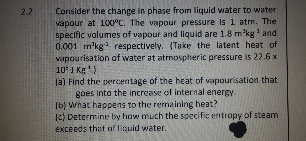 2.2
-1
Consider the change in phase from liquid water to water
vapour at 100°C. The vapour pressure is 1 atm. The
specific volumes of vapour and liquid are 1.8 m³kg ¹ and
0.001 m³kg¹ respectively. (Take the latent heat of
vapourisation of water at atmospheric pressure is 22.6 x
105 J Kg ¹.)
(a) Find the percentage of the heat of vapourisation that
goes into the increase of internal energy.
(b) What happens to the remaining heat?
(c) Determine by how much the specific entropy of steam
exceeds that of liquid water.