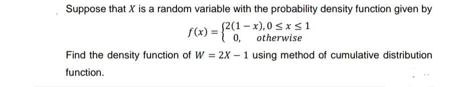 Suppose that X is a random variable with the probability density function given by
(2(1-x), 0≤x≤1
otherwise
f(x) = {2(1-
0,
Find the density function of W = 2X - 1 using method of cumulative distribution
function.