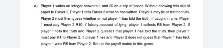 a) Player 1 writes an integer between 1 and 20 on a slip of paper. Without showing this slip of
paper to Player 2, Player 1 tells Player 2 what he has written. Player 1 may lie or tell the truth.
Player 2 must then guess whether or not player 1 has told the truth. If caught in a lie, Player
1 must pay Player 2 R10; if falsely accused of lying, player 1 collects R5 from Player 2. If
player 1 tells the truth and Player 2 guesses that player 1 has told the truth, then player 1
must pay R1 to Player 2. If player 1 lies and Player 2 does not guess that Player 1 has lied,
player 1 wins R5 from Player 2. Set-up the payoff matrix to this game.