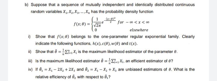 b) Suppose that a sequence of mutually independent and identically distributed continuous
random variables X₁, X₂, X3X₁ has the probability density function
1
(x-8)²
2 for -00<x<∞⁰
f(x: 0)=√√2
0
elsewhere
i) Show that f(x; 8) belongs to the one-parameter regular exponential family. Clearly
indicate the following functions, h(x), c(0), w(8) and t(x).
ii) Show that = -1 X is the maximum likelihood estimator of the parameter 8.
iii) Is the maximum likelihood estimator
iv) If 0₁ = X₁ - 2X₂ + 2X₁ and ₂ = X₁
relative efficiency of ₂ with respect to 8₁?
===1X₁, an efficient estimator of ?
X₂ + X, are unbiased estimators of 8. What is the