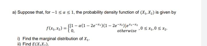a) Suppose that, for -1 ≤ a ≤ 1, the probability density function of (X₁, X₂) is given by
ƒ (x₁, x₂) = {[1— a(1
S[1 − α(1 — 2e¯×¹)(1-2e-*²)]*¹*2
otherwise
,0 ≤ x₁,0 ≤ x₂.
i) Find the marginal distribution of X₁.
ii) Find E(X,X₂).