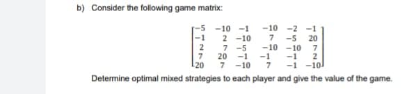 b) Consider the following game matrix:
-10 -2 -1
7 -5 20
-10-10 7
-1 2
7 -10 7 -1 -10
Determine optimal mixed strategies to each player and give the value of the game.
-1
7
-20
-10 -1
2-10
7 -5
20 -1 -1