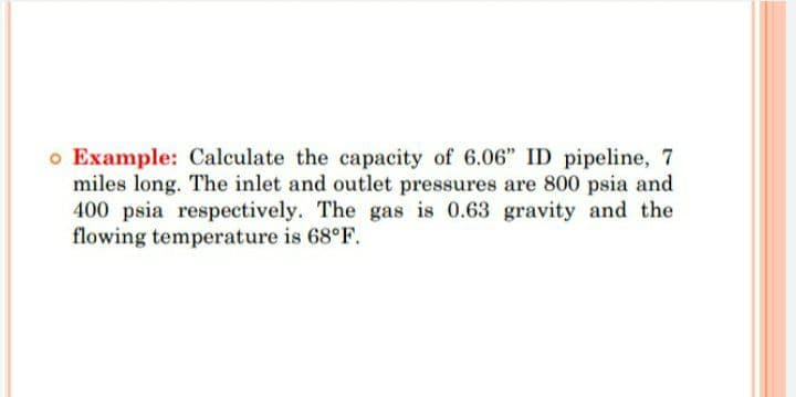 o Example: Calculate the capacity of 6.06" ID pipeline, 7
miles long. The inlet and outlet pressures are 800 psia and
400 psia respectively. The gas is 0.63 gravity and the
flowing temperature is 68°F.
