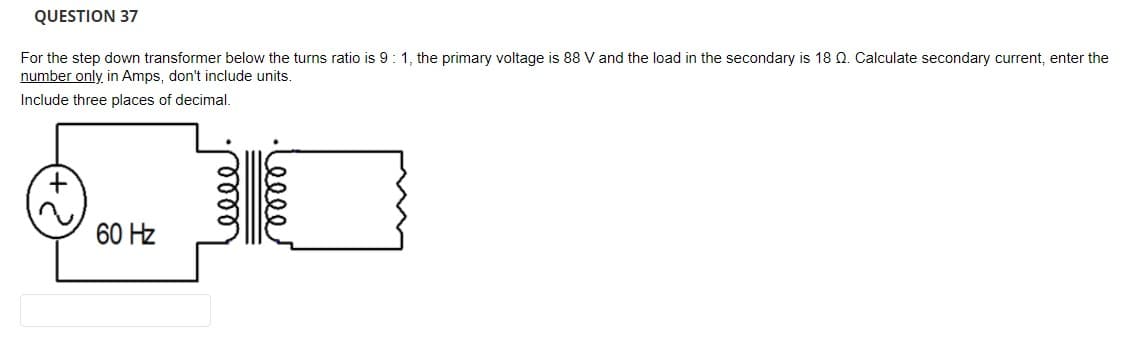 QUESTION 37
For the step down transformer below the turns ratio is 9:1, the primary voltage is 88 V and the load in the secondary is 18 Q. Calculate secondary current, enter the
number only, in Amps, don't include units.
Include three places of decimal.
60 Hz
ell
