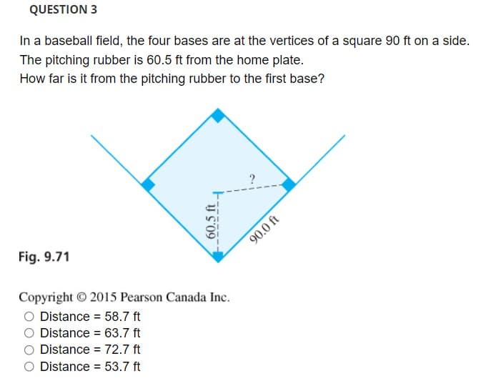 QUESTION 3
In a baseball field, the four bases are at the vertices of a square 90 ft on a side.
The pitching rubber is 60.5 ft from the home plate.
How far is it from the pitching rubber to the first base?
Fig. 9.71
90.0 ft
Copyright 2015 Pearson Canada Inc.
Distance = 58.7 ft
%3D
Distance = 63.7 ft
Distance = 72.7 ft
Distance = 53.7 ft
60.5 ft

