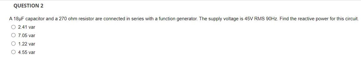 QUESTION 2
A 18µF capacitor and a 270 ohm resistor are connected in series with a function generator. The supply voltage is 45V RMS 90HZ. Find the reactive power for this circuit.
O 2.41 var
O 7.05 var
O 1.22 var
O 4.55 var
