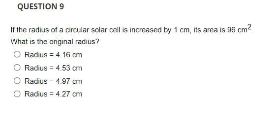 QUESTION 9
If the radius of a circular solar cell is increased by 1 cm, its area is 96 cm2.
What is the original radius?
O Radius = 4.16 cm
Radius = 4.53 cm
Radius = 4.97 cm
Radius = 4.27 cm
