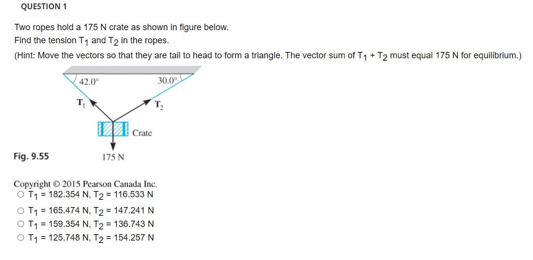 QUESTION 1
Two ropes hold a 175 N crate as shown in figure below.
Find the tension T1 and T2 in the ropes.
(Hint: Move the vectors so that they are tail to head to form a triangle. The vector sum of T1 + T2 must equal 175 N for equilibrium.)
42.0°
30.0°
T
T,
Crate
Fig. 9.55
175 N
Copyright O 2015 Pearson Canada Inc.
O T1 = 182.354 N, T2 = 116.533 N
O T1 = 165.474 N, T2 = 147.241 N
T1 = 159.354 N, T2 = 136.743 N
O T1 = 125.748 N, T2 = 154.257 N
