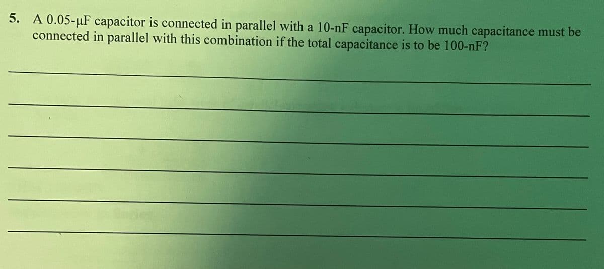 5. A 0.05-µF capacitor is connected in parallel with a 10-nF capacitor. How much capacitance must be
connected in parallel with this combination if the total capacitance is to be 100-nF?
