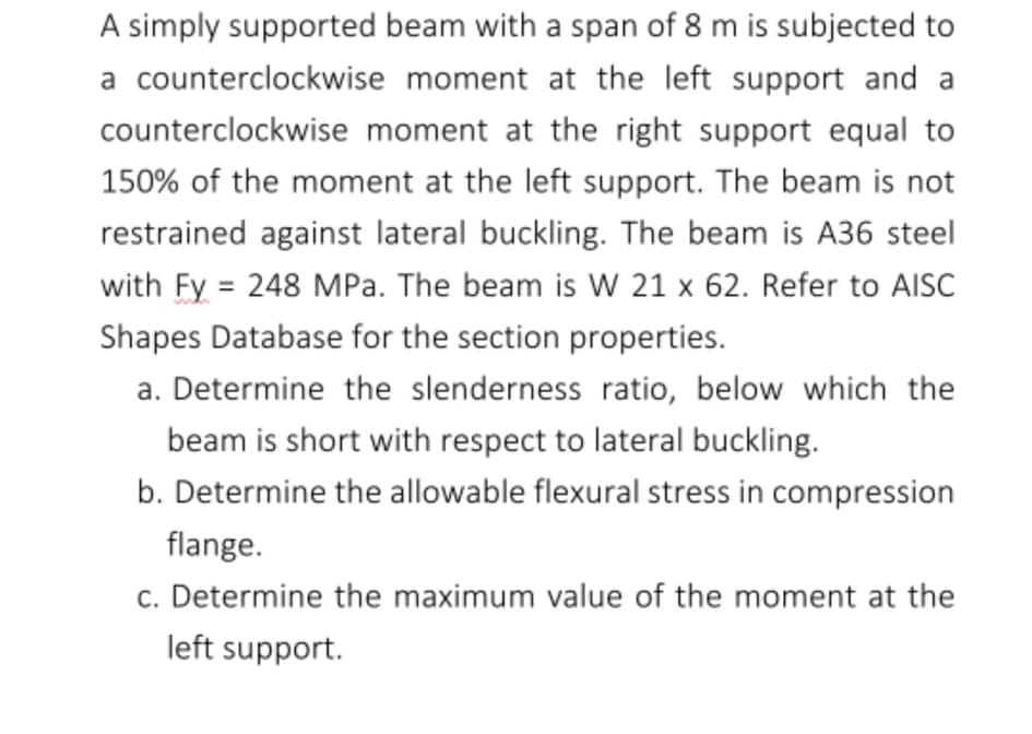 A simply supported beam with a span of 8 m is subjected to
a counterclockwise moment at the left support and a
counterclockwise moment at the right support equal to
150% of the moment at the left support. The beam is not
restrained against lateral buckling. The beam is A36 steel
with Fy = 248 MPa. The beam is W 21 x 62. Refer to AISC
%3D
Shapes Database for the section properties.
a. Determine the slenderness ratio, below which the
beam is short with respect to lateral buckling.
b. Determine the allowable flexural stress in compression
flange.
c. Determine the maximum value of the moment at the
left support.
