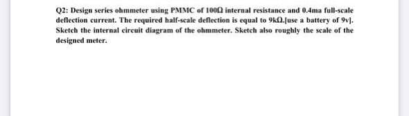 Q2: Design series ohmmeter using PMMC of 1002 internal resistance and 0.4ma full-scale
deflection current. The required half-scale deflection is equal to 9k0.juse a battery of 9v).
Sketch the internal circuit diagram of the ohmmeter. Sketch also roughly the scale of the
designed meter.
