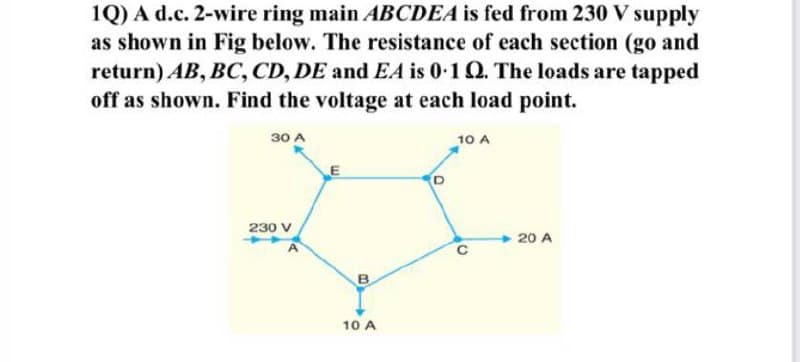 1Q) A d.c. 2-wire ring main ABCDEA is fed from 230 V supply
as shown in Fig below. The resistance of each section (go and
return) AB, BC, CD, DE and EA is 0.1 Q2. The loads are tapped
off as shown. Find the voltage at each load point.
30 A
10 A
230 V
B
10 A
20 A