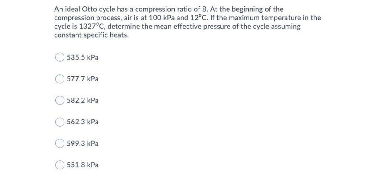 An ideal Otto cycle has a compression ratio of 8. At the beginning of the
compression process, air is at 100 kPa and 12°C. If the maximum temperature in the
cycle is 1327°C, determine the mean effective pressure of the cycle assuming
constant specific heats.
535.5 kPa
577.7 kPa
582.2 kPa
562.3 kPa
599.3 kPa
551.8 kPa
