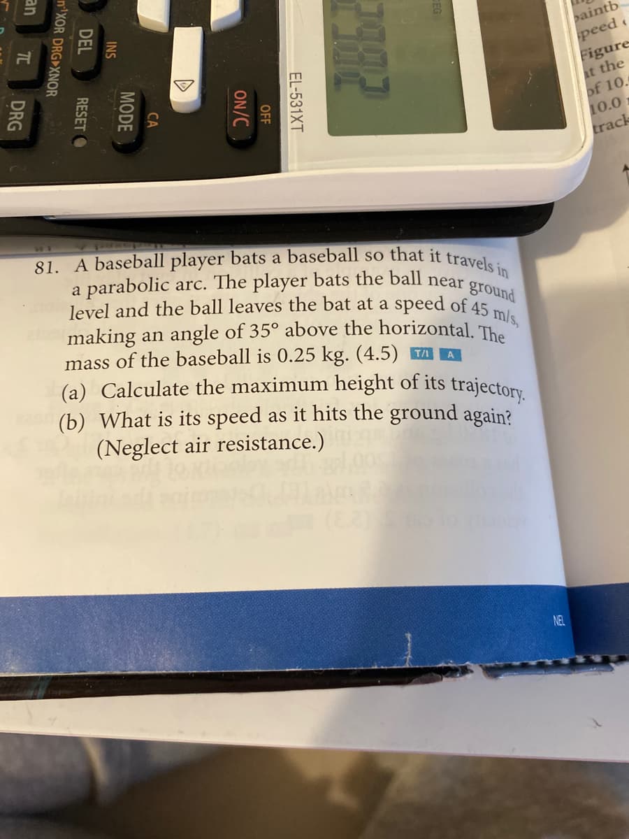 (a) Calculate the maximum height of its trajectory.
81. A baseball player bats a baseball so that it travels in
level and the ball leaves the bat at a speed of 45 mls,
aintb
peed
Figure
at the
of 10.
10.0
track
a parabolic arc. The player bats the ball near gro
making an angle of 35° above the horizontal. Th
mass of the baseball is 0.25 kg. (4.5) TA A
(b) What is its speed as it hits the ground again?
(Neglect air resistance.)
NEL
TILI
EL-531XT
OFF
ON/C
CA
MODE
INS
DEL
RESET O
n'XOR DRG XNOR
an
DRG
